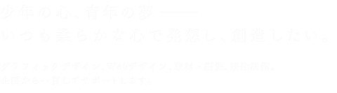 少年の心、青年の夢 いつも柔らかな心で発想し、創造したい。グラフィックデザイン、Webデザイン、取材・編集、映像制作。企画から一貫してサポートします。